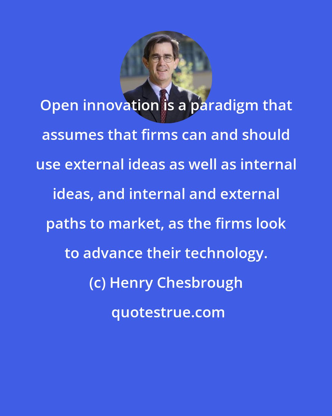 Henry Chesbrough: Open innovation is a paradigm that assumes that firms can and should use external ideas as well as internal ideas, and internal and external paths to market, as the firms look to advance their technology.