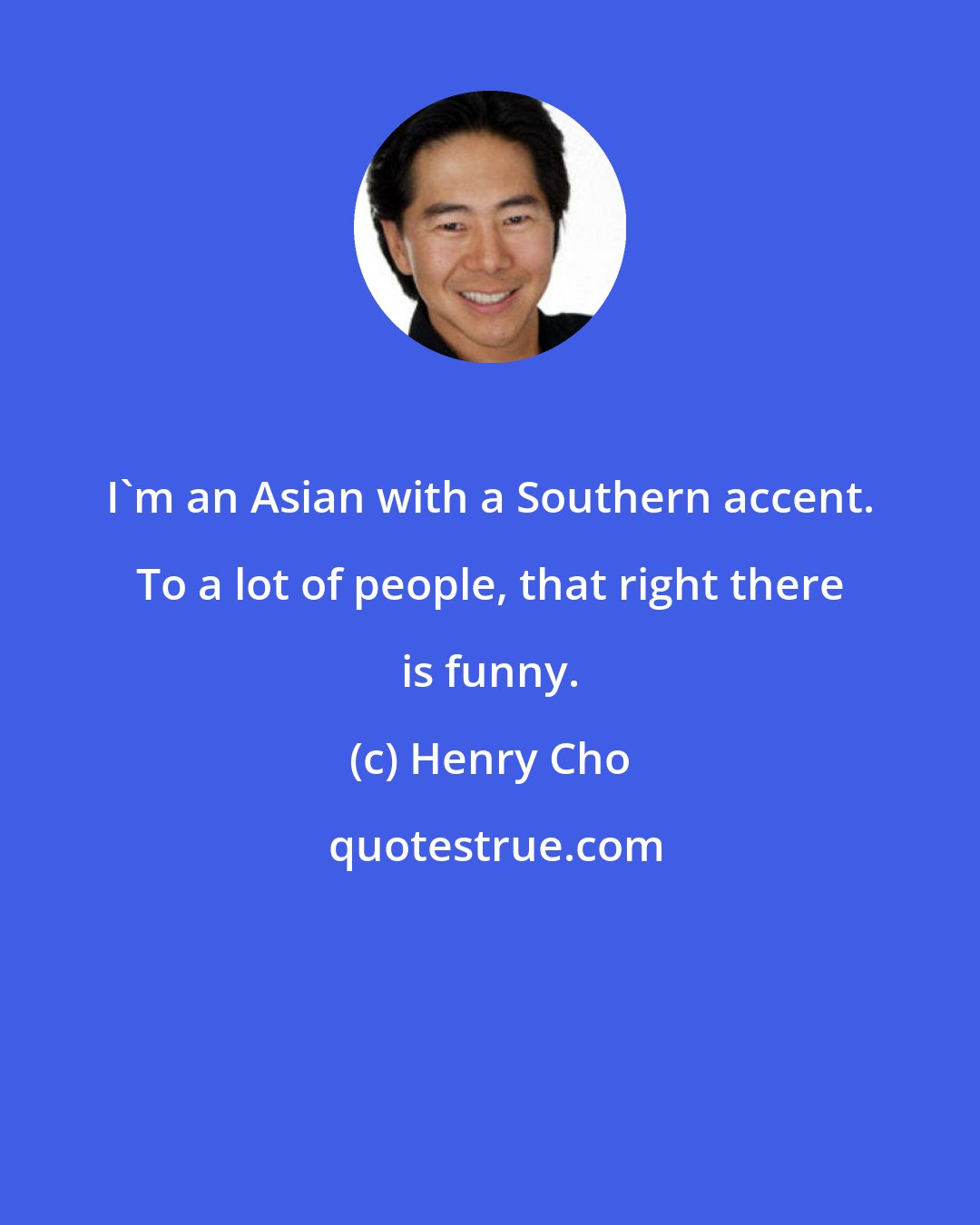 Henry Cho: I'm an Asian with a Southern accent. To a lot of people, that right there is funny.
