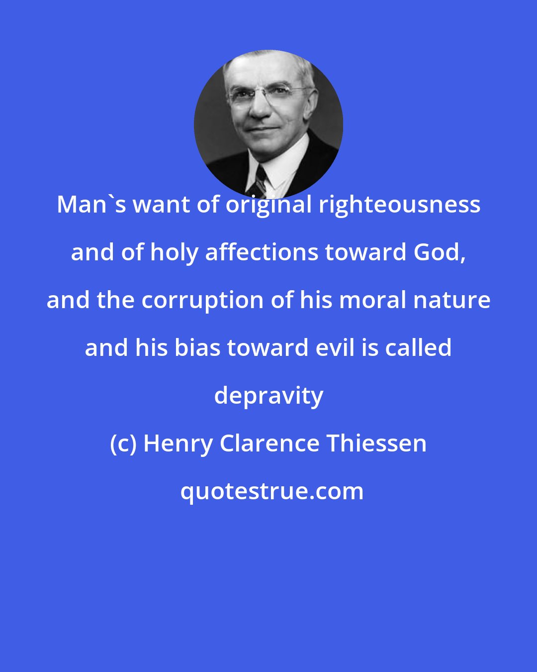 Henry Clarence Thiessen: Man's want of original righteousness and of holy affections toward God, and the corruption of his moral nature and his bias toward evil is called depravity