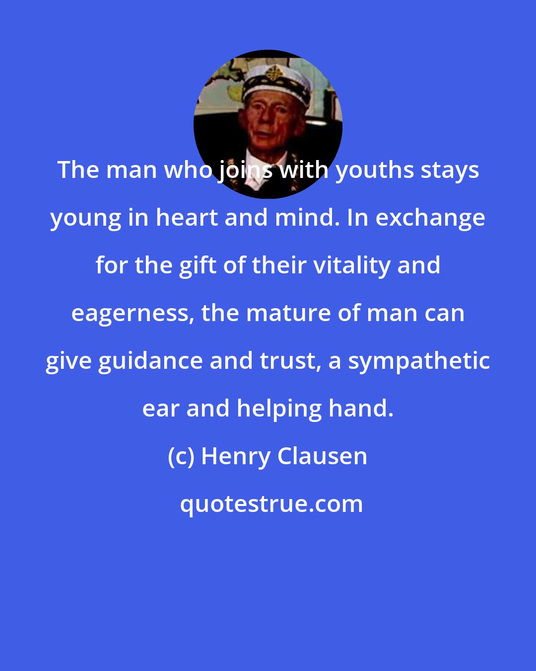 Henry Clausen: The man who joins with youths stays young in heart and mind. In exchange for the gift of their vitality and eagerness, the mature of man can give guidance and trust, a sympathetic ear and helping hand.