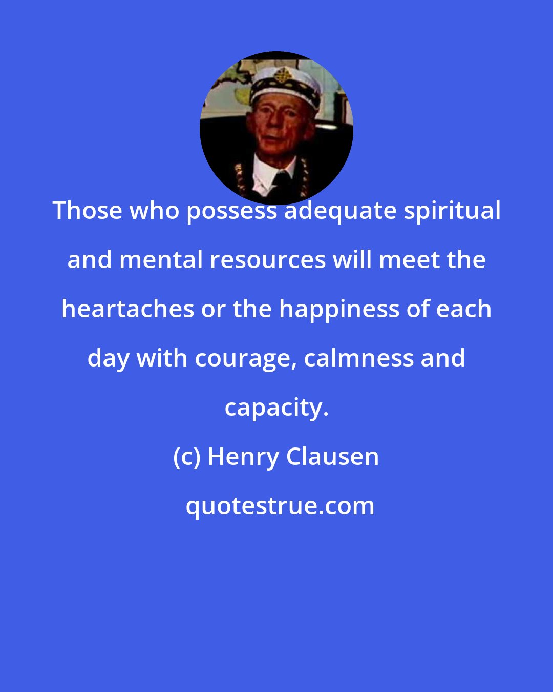 Henry Clausen: Those who possess adequate spiritual and mental resources will meet the heartaches or the happiness of each day with courage, calmness and capacity.