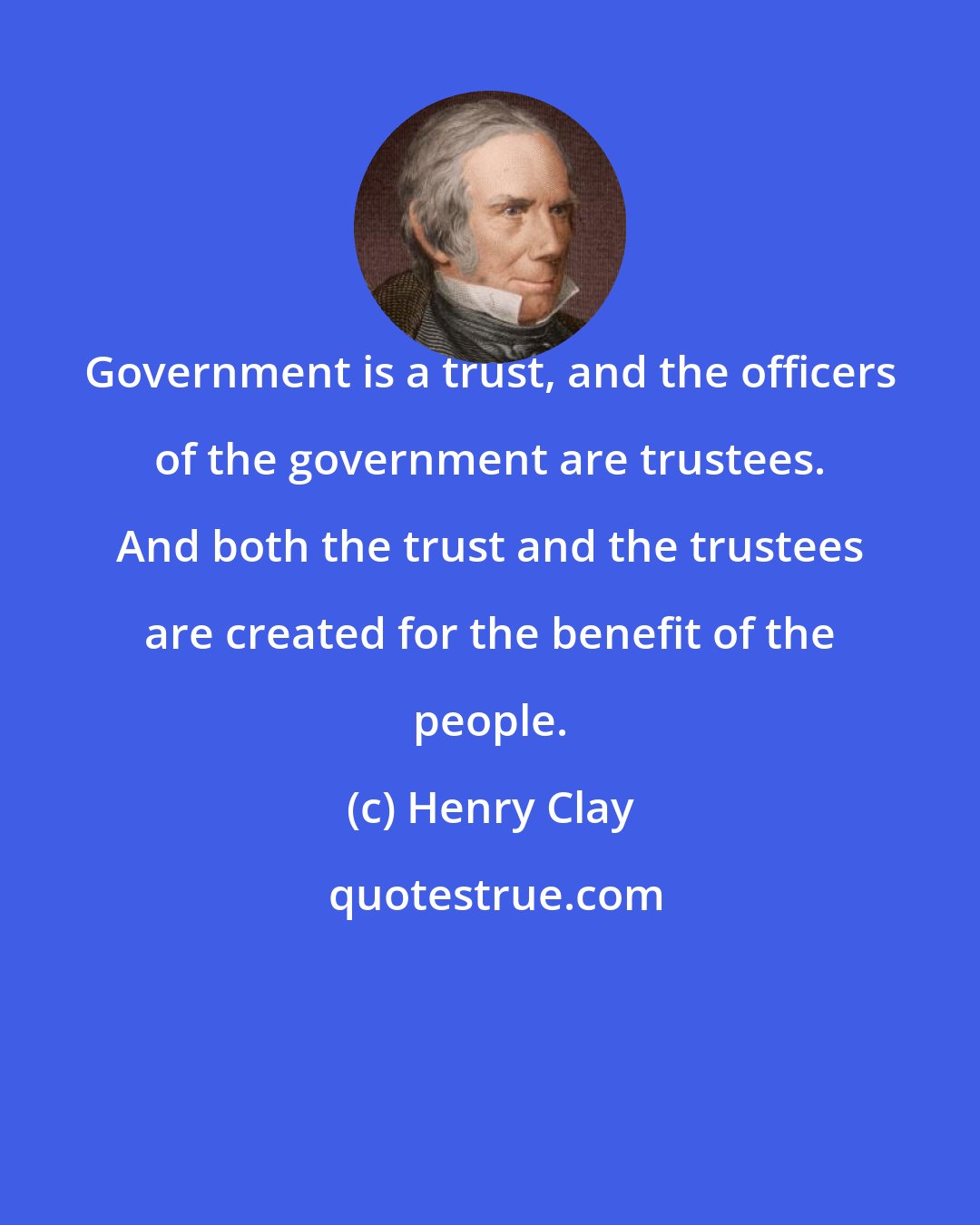 Henry Clay: Government is a trust, and the officers of the government are trustees. And both the trust and the trustees are created for the benefit of the people.