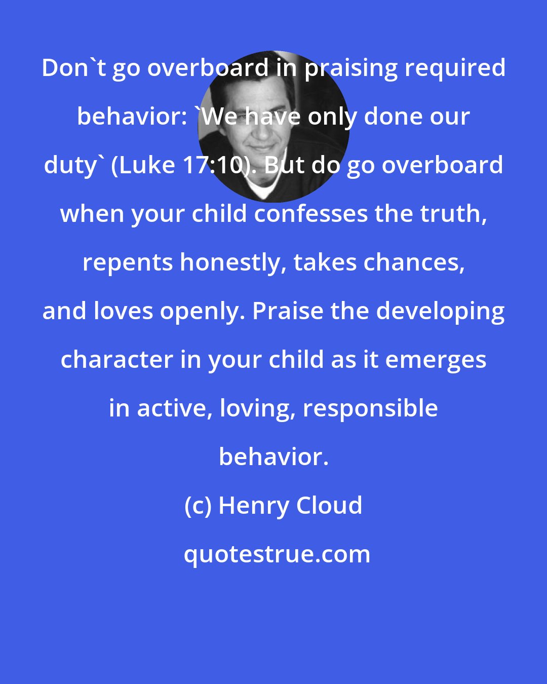 Henry Cloud: Don't go overboard in praising required behavior: 'We have only done our duty' (Luke 17:10). But do go overboard when your child confesses the truth, repents honestly, takes chances, and loves openly. Praise the developing character in your child as it emerges in active, loving, responsible behavior.