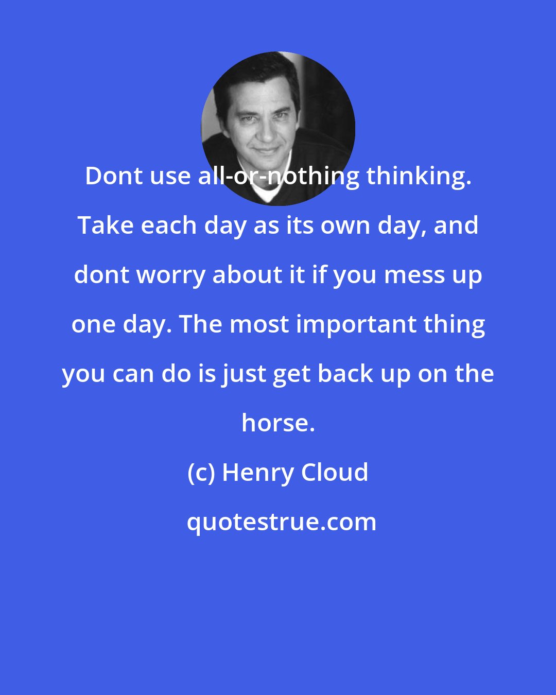 Henry Cloud: Dont use all-or-nothing thinking. Take each day as its own day, and dont worry about it if you mess up one day. The most important thing you can do is just get back up on the horse.