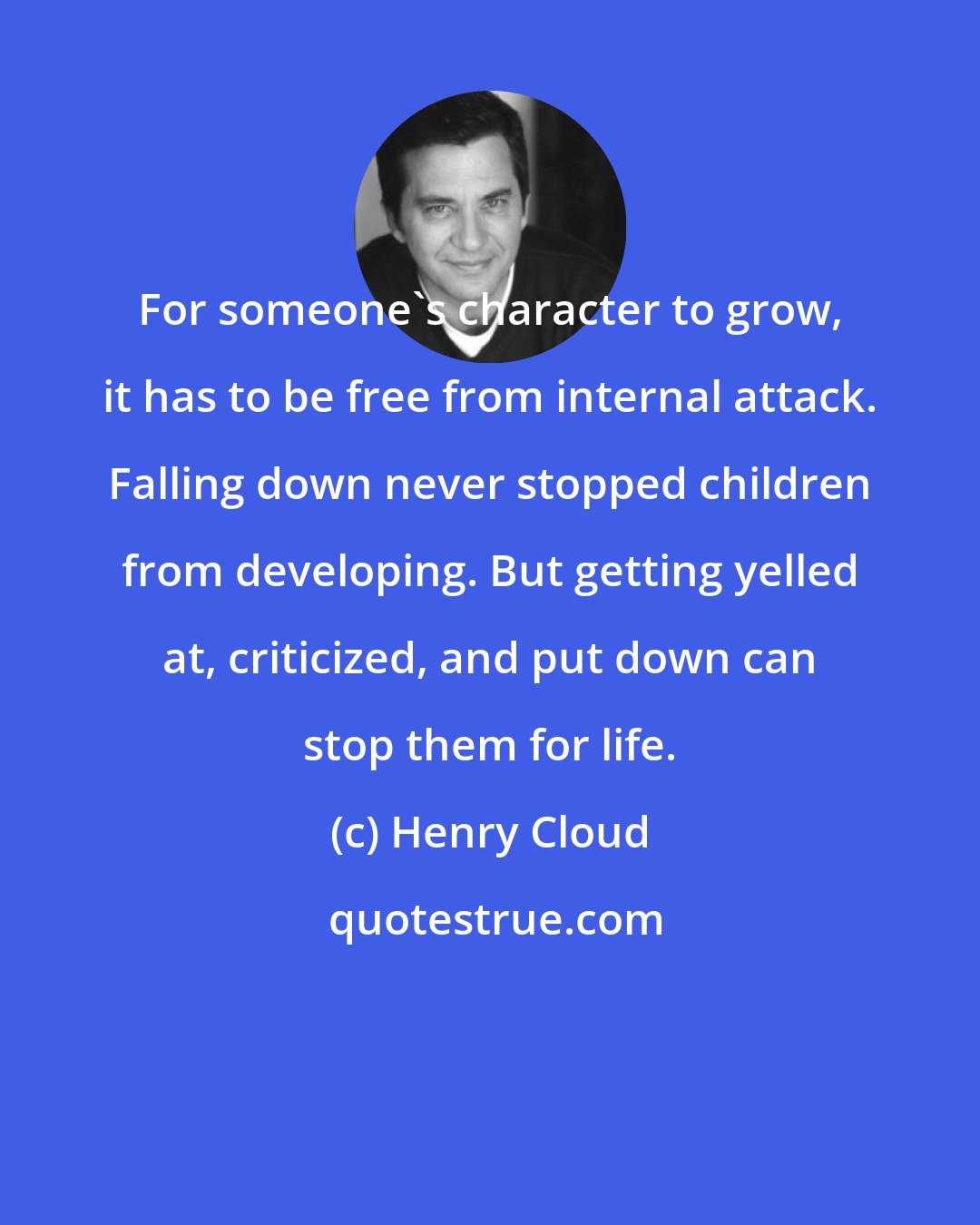 Henry Cloud: For someone's character to grow, it has to be free from internal attack. Falling down never stopped children from developing. But getting yelled at, criticized, and put down can stop them for life.