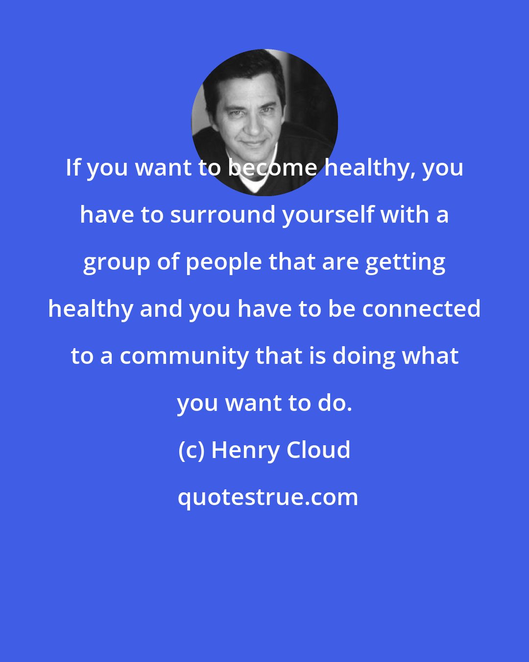 Henry Cloud: If you want to become healthy, you have to surround yourself with a group of people that are getting healthy and you have to be connected to a community that is doing what you want to do.