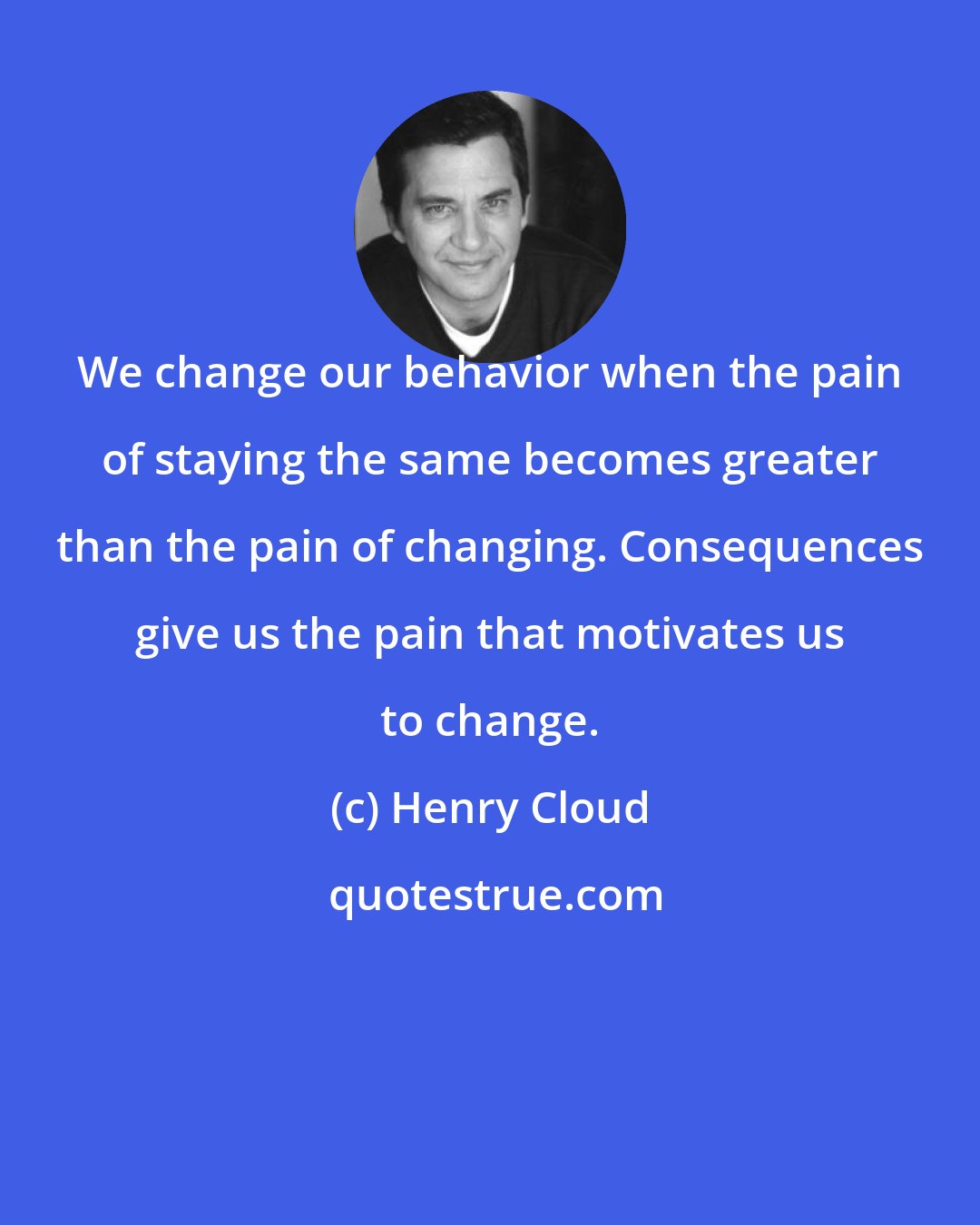 Henry Cloud: We change our behavior when the pain of staying the same becomes greater than the pain of changing. Consequences give us the pain that motivates us to change.