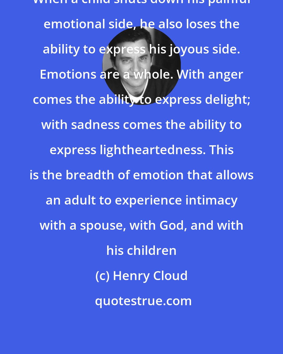 Henry Cloud: When a child shuts down his painful emotional side, he also loses the ability to express his joyous side. Emotions are a whole. With anger comes the ability to express delight; with sadness comes the ability to express lightheartedness. This is the breadth of emotion that allows an adult to experience intimacy with a spouse, with God, and with his children