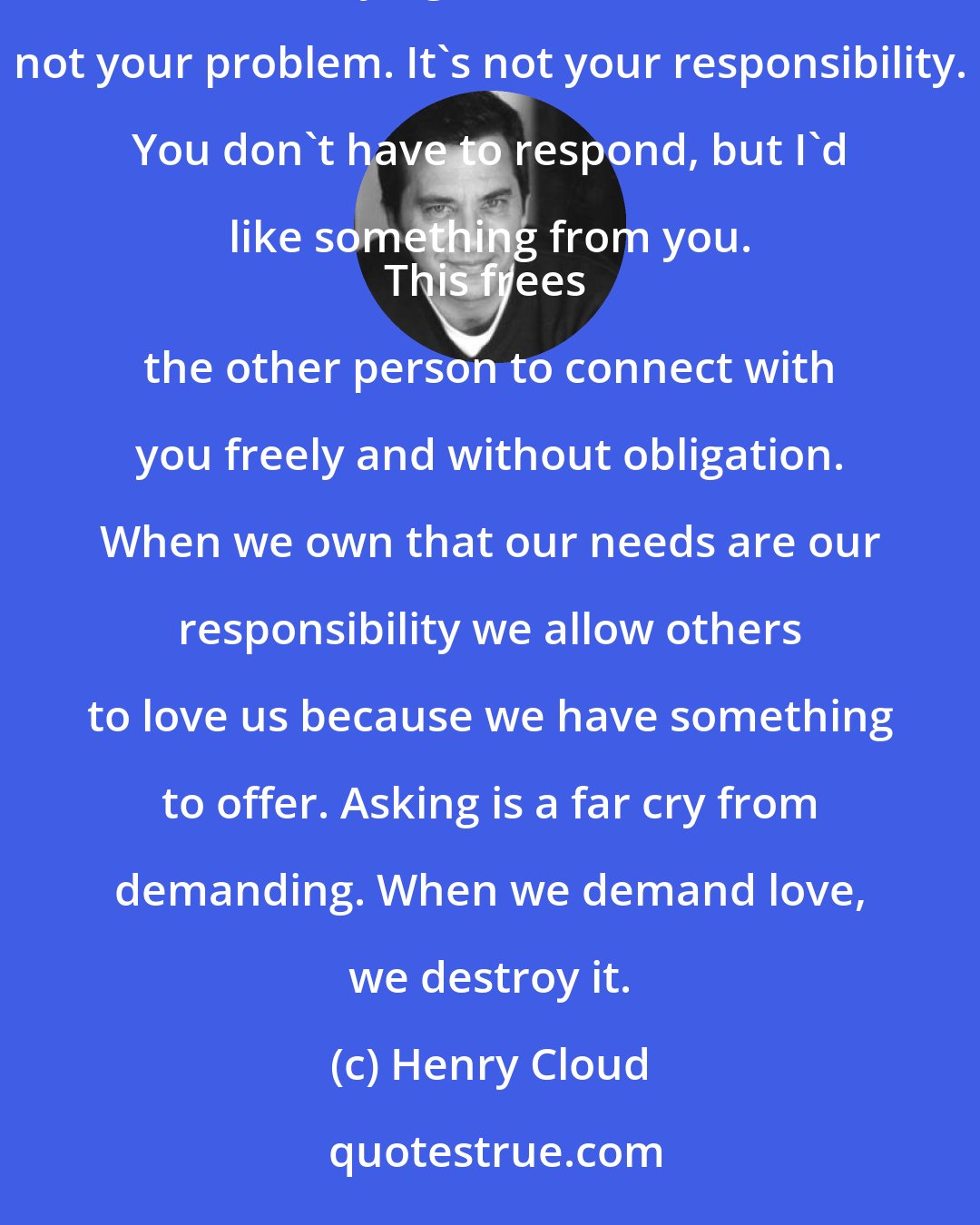 Henry Cloud: When we ask we are owning our needs. Asking for love, comfort or understanding is a transaction between two people. You are saying: I have a need. It's not your problem. It's not your responsibility. You don't have to respond, but I'd like something from you. 
This frees the other person to connect with you freely and without obligation. When we own that our needs are our responsibility we allow others to love us because we have something to offer. Asking is a far cry from demanding. When we demand love, we destroy it.