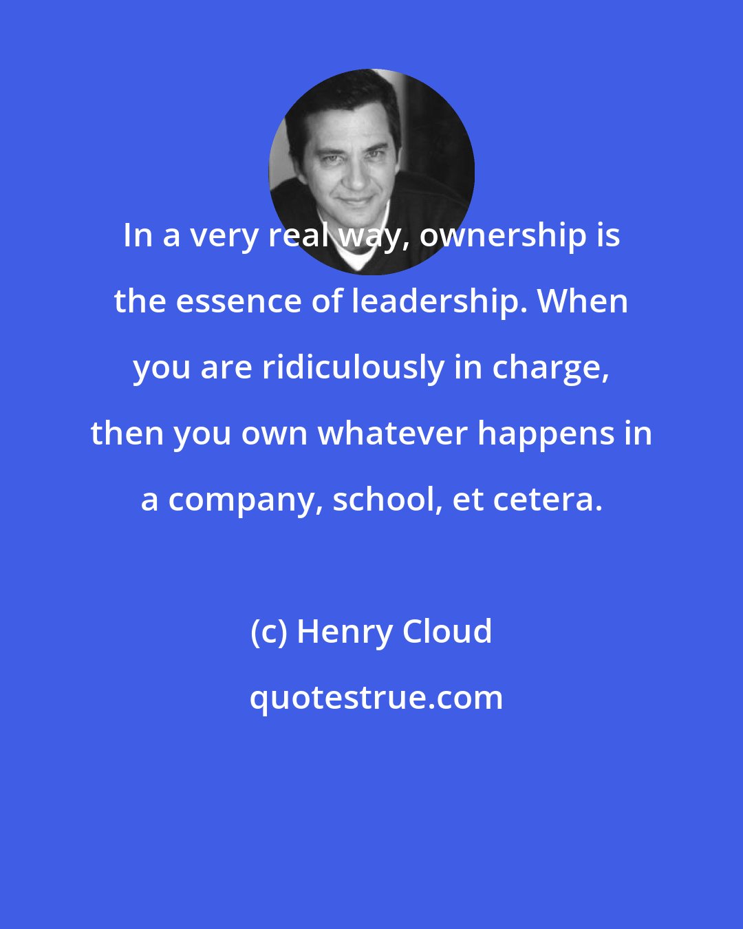 Henry Cloud: In a very real way, ownership is the essence of leadership. When you are ridiculously in charge, then you own whatever happens in a company, school, et cetera.