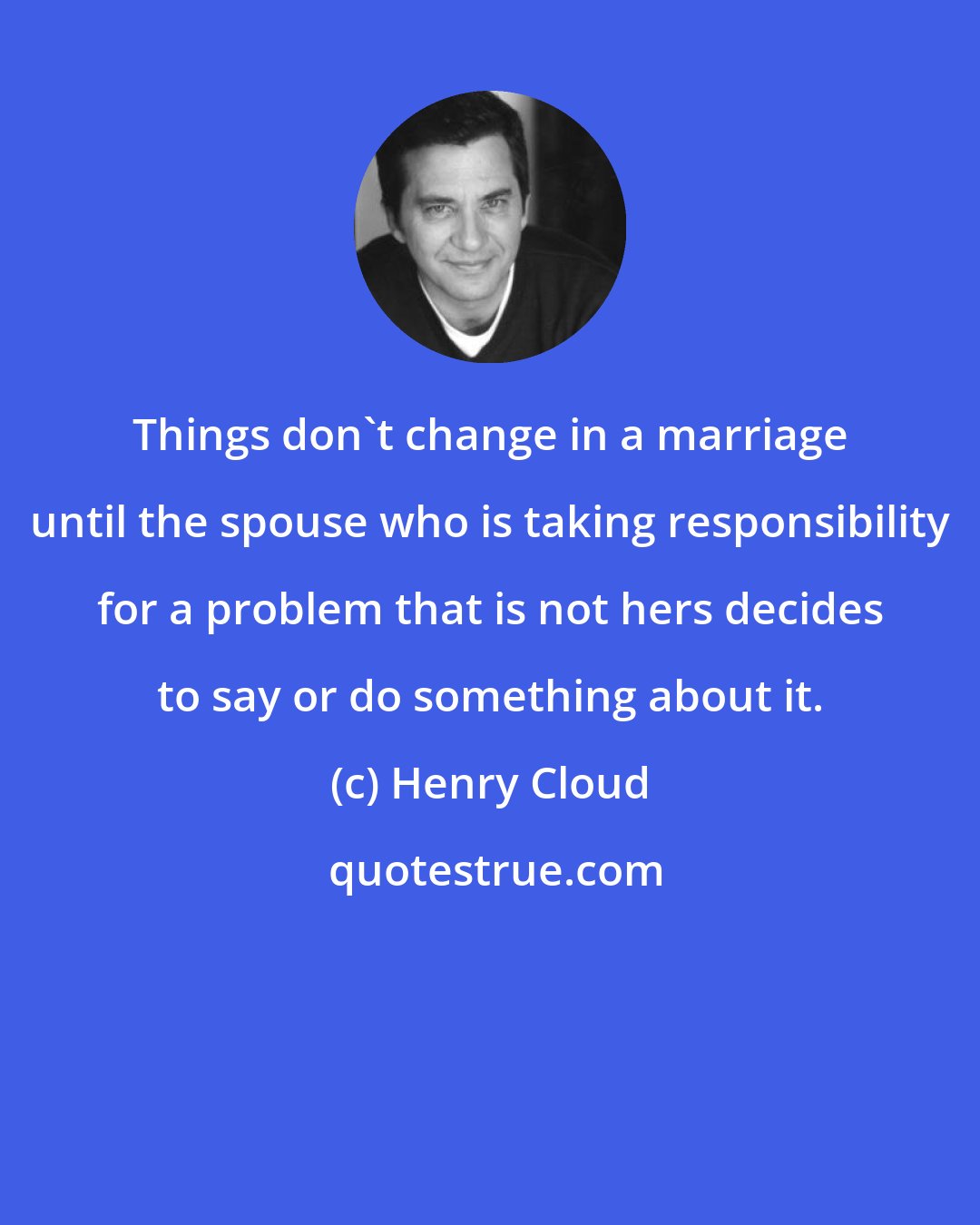 Henry Cloud: Things don't change in a marriage until the spouse who is taking responsibility for a problem that is not hers decides to say or do something about it.