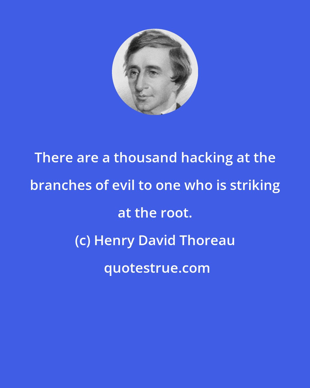 Henry David Thoreau: There are a thousand hacking at the branches of evil to one who is striking at the root.