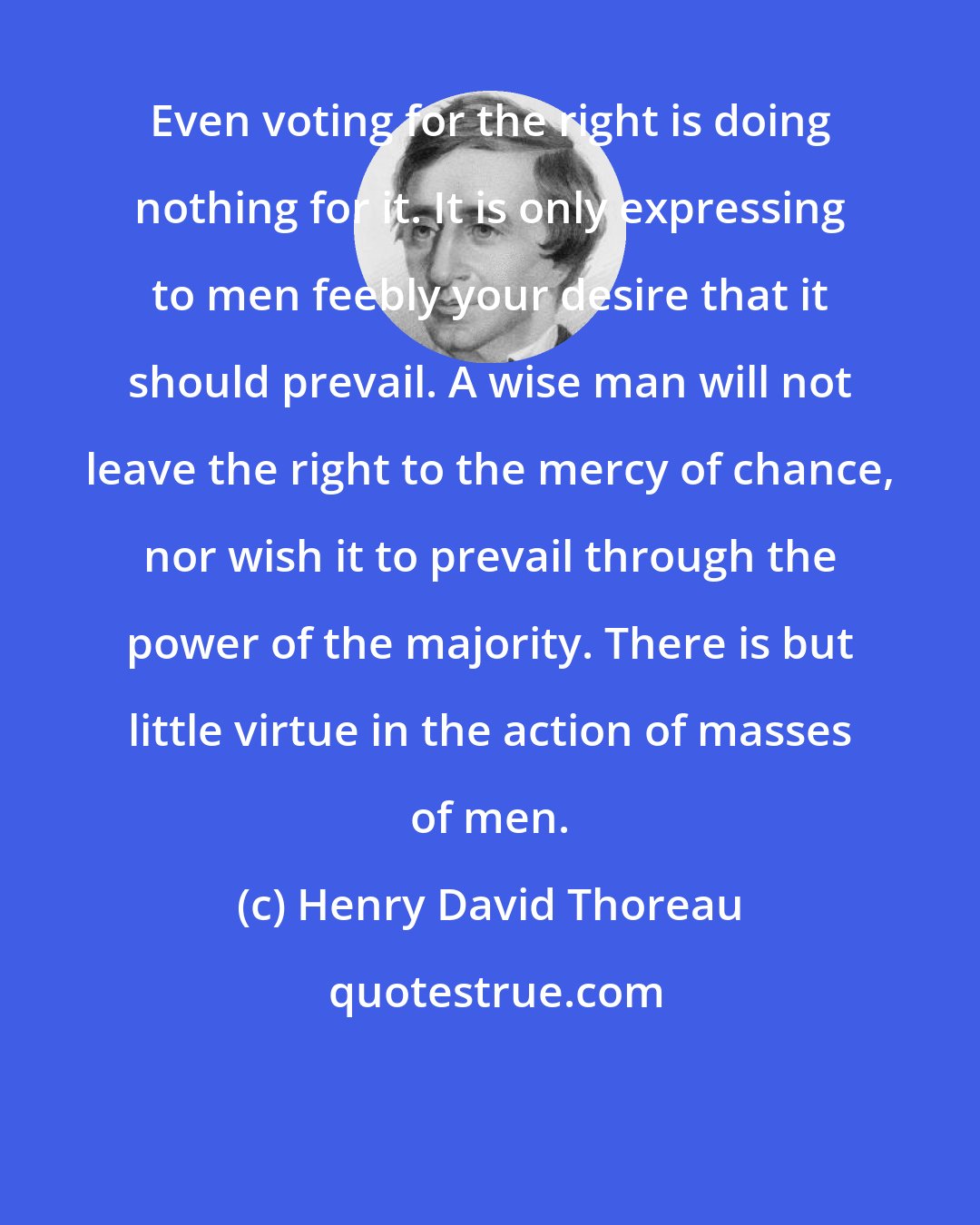 Henry David Thoreau: Even voting for the right is doing nothing for it. It is only expressing to men feebly your desire that it should prevail. A wise man will not leave the right to the mercy of chance, nor wish it to prevail through the power of the majority. There is but little virtue in the action of masses of men.
