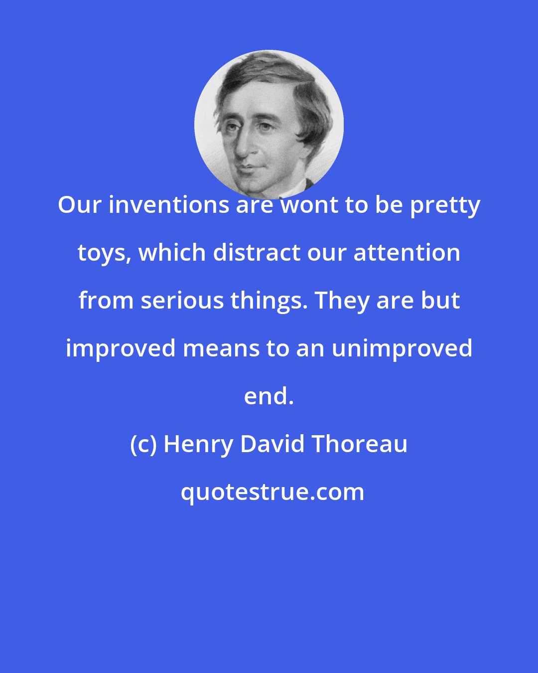 Henry David Thoreau: Our inventions are wont to be pretty toys, which distract our attention from serious things. They are but improved means to an unimproved end.