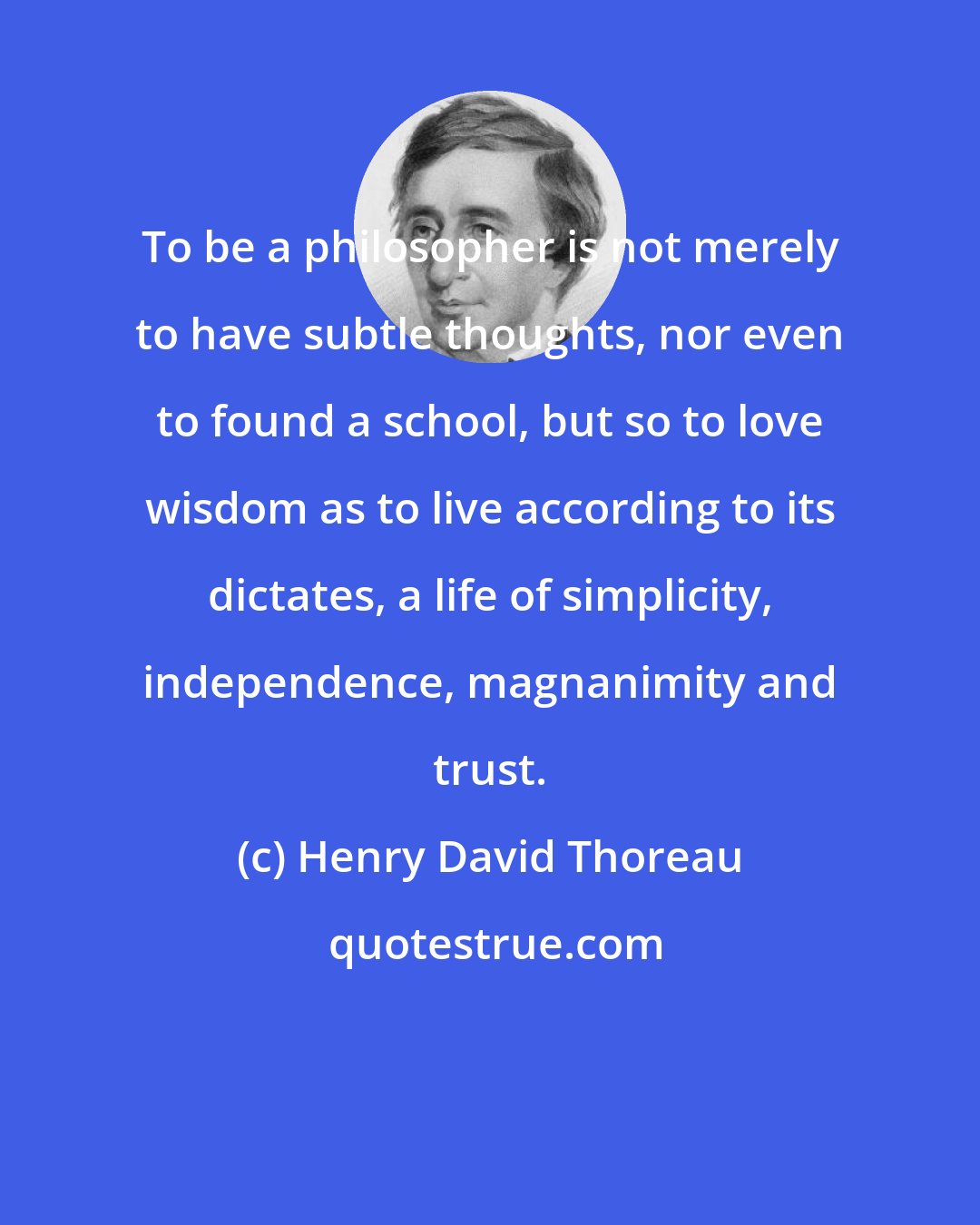 Henry David Thoreau: To be a philosopher is not merely to have subtle thoughts, nor even to found a school, but so to love wisdom as to live according to its dictates, a life of simplicity, independence, magnanimity and trust.