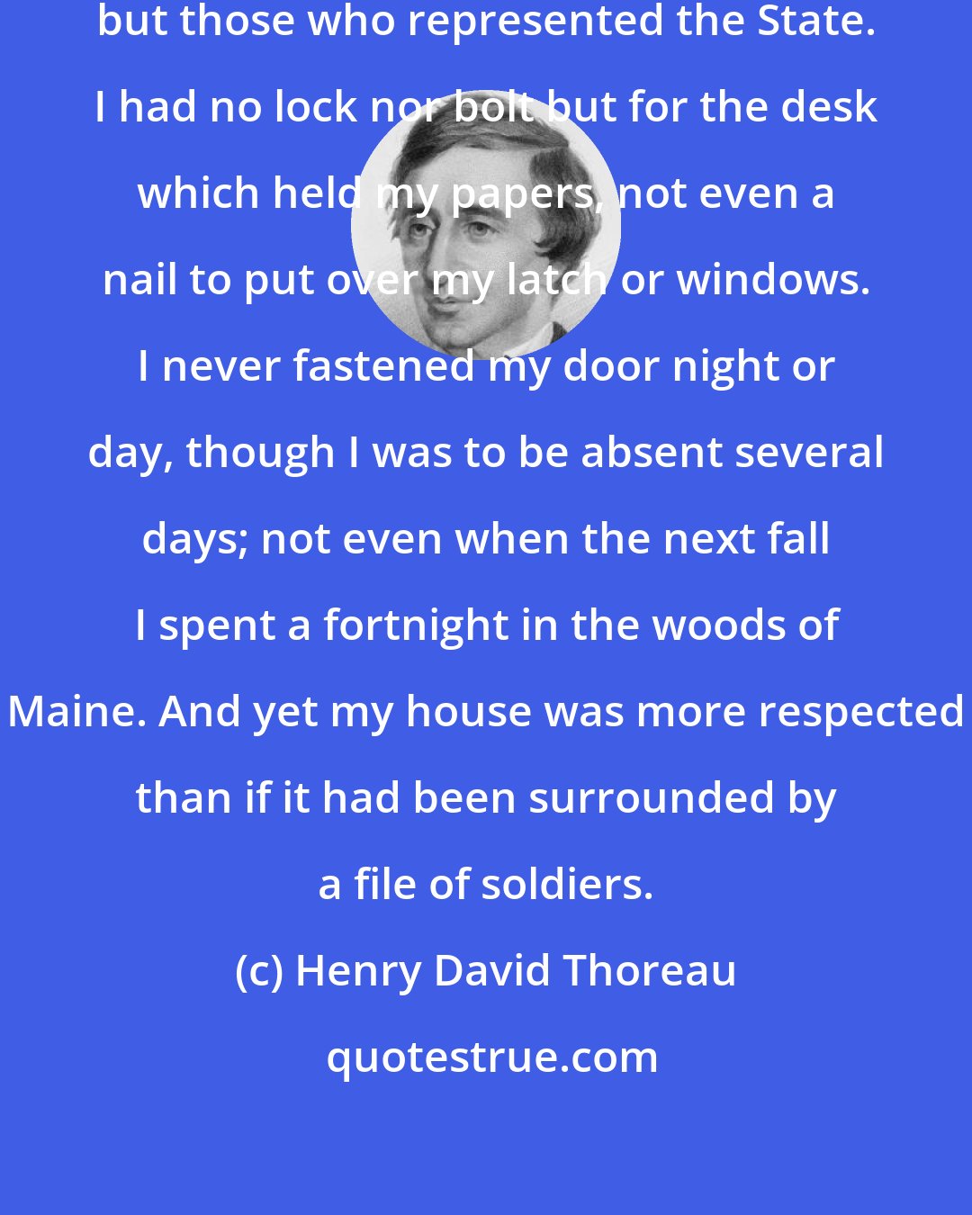 Henry David Thoreau: I was never molested by any person but those who represented the State. I had no lock nor bolt but for the desk which held my papers, not even a nail to put over my latch or windows. I never fastened my door night or day, though I was to be absent several days; not even when the next fall I spent a fortnight in the woods of Maine. And yet my house was more respected than if it had been surrounded by a file of soldiers.