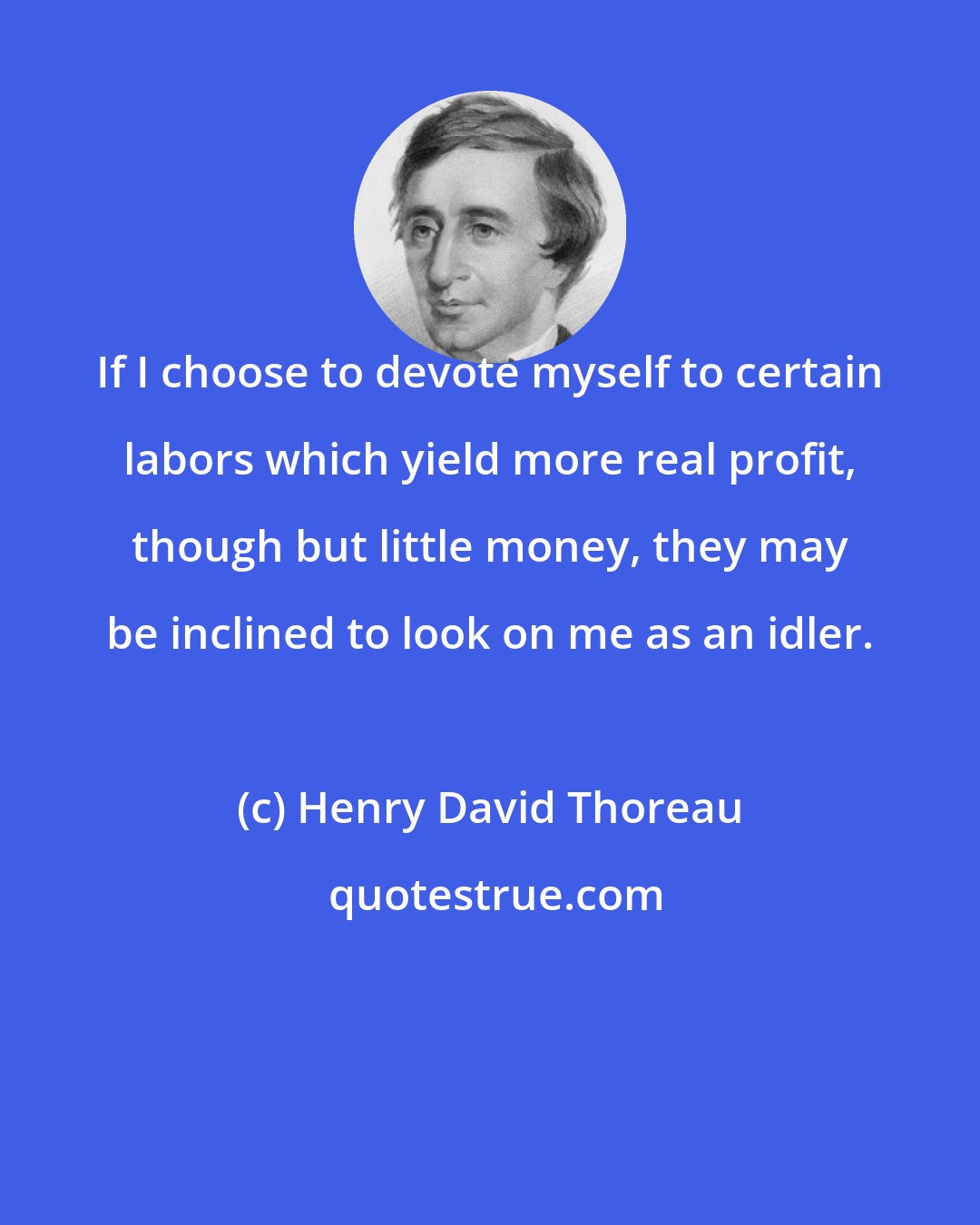 Henry David Thoreau: If I choose to devote myself to certain labors which yield more real profit, though but little money, they may be inclined to look on me as an idler.