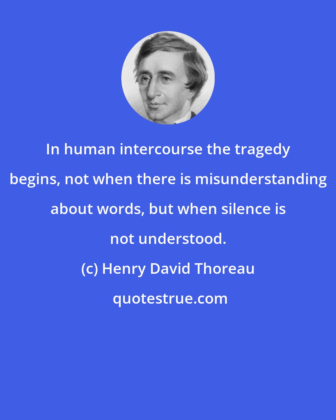 Henry David Thoreau: In human intercourse the tragedy begins, not when there is misunderstanding about words, but when silence is not understood.