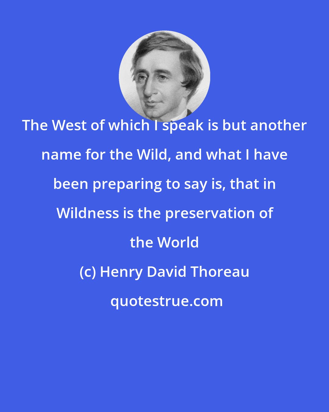Henry David Thoreau: The West of which I speak is but another name for the Wild, and what I have been preparing to say is, that in Wildness is the preservation of the World