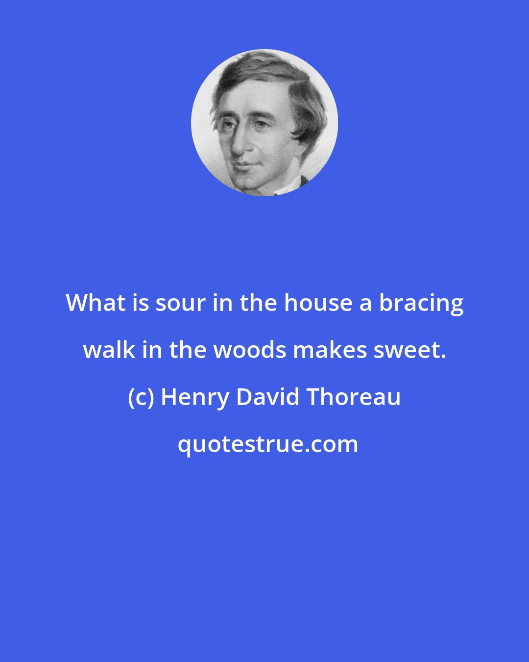 Henry David Thoreau: What is sour in the house a bracing walk in the woods makes sweet.
