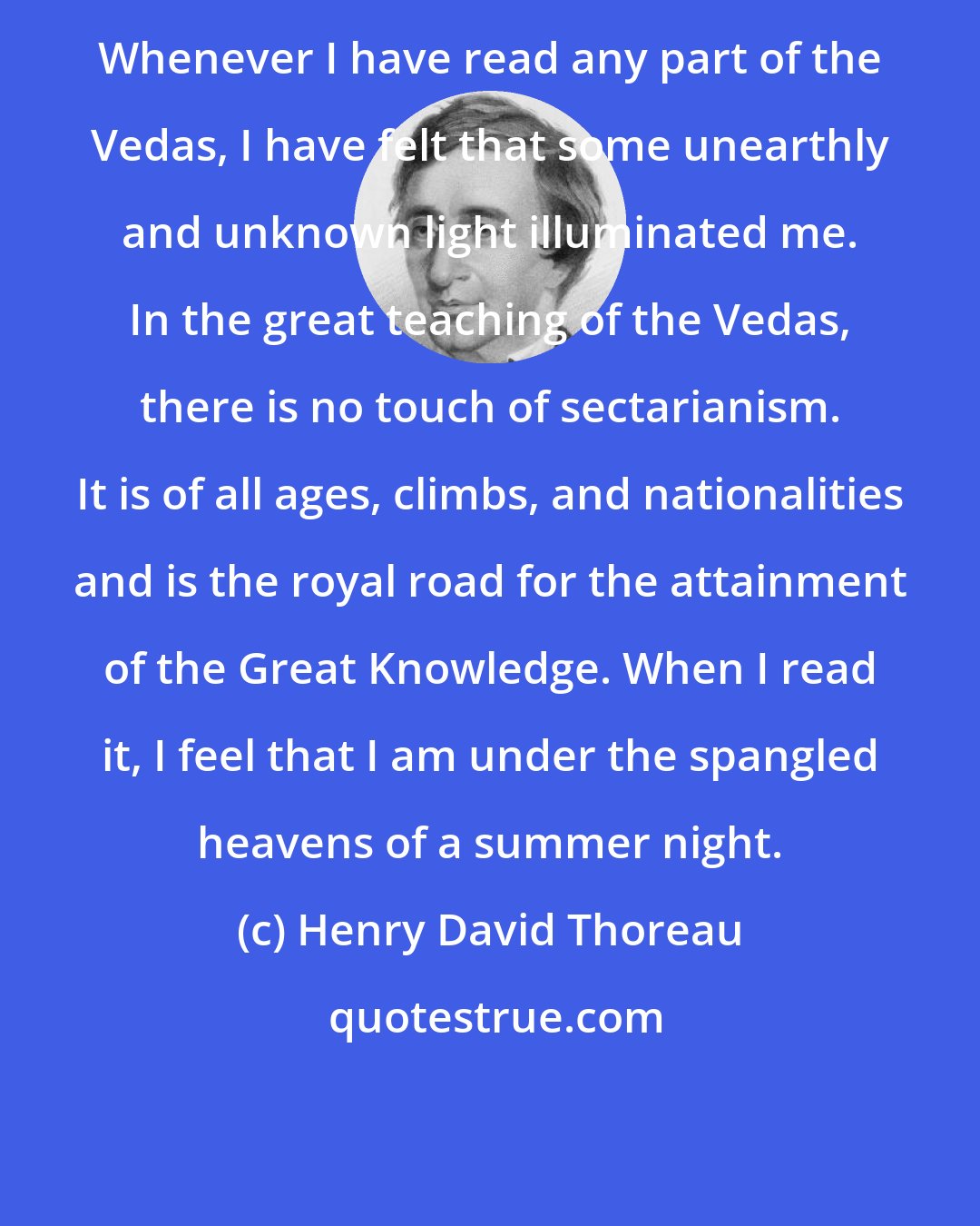 Henry David Thoreau: Whenever I have read any part of the Vedas, I have felt that some unearthly and unknown light illuminated me. In the great teaching of the Vedas, there is no touch of sectarianism. It is of all ages, climbs, and nationalities and is the royal road for the attainment of the Great Knowledge. When I read it, I feel that I am under the spangled heavens of a summer night.
