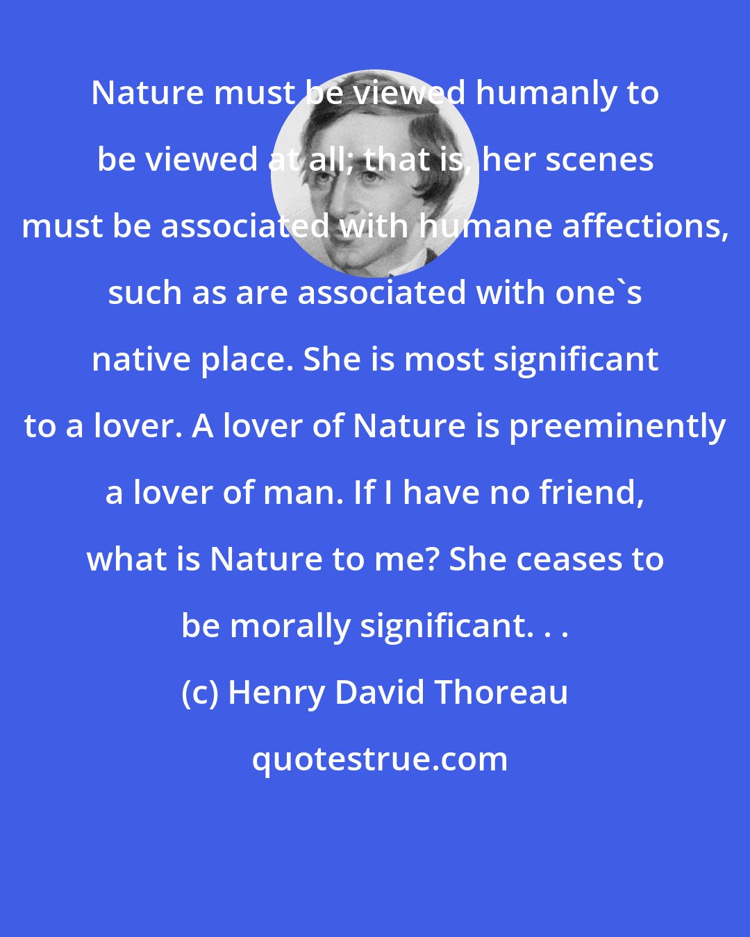 Henry David Thoreau: Nature must be viewed humanly to be viewed at all; that is, her scenes must be associated with humane affections, such as are associated with one's native place. She is most significant to a lover. A lover of Nature is preeminently a lover of man. If I have no friend, what is Nature to me? She ceases to be morally significant. . .