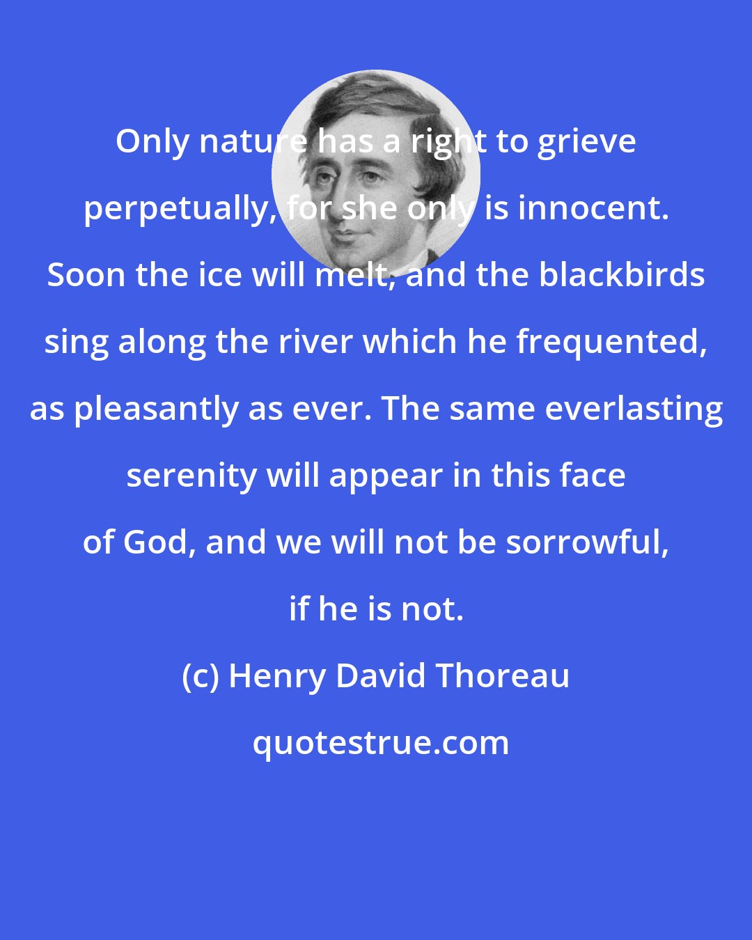 Henry David Thoreau: Only nature has a right to grieve perpetually, for she only is innocent. Soon the ice will melt, and the blackbirds sing along the river which he frequented, as pleasantly as ever. The same everlasting serenity will appear in this face of God, and we will not be sorrowful, if he is not.