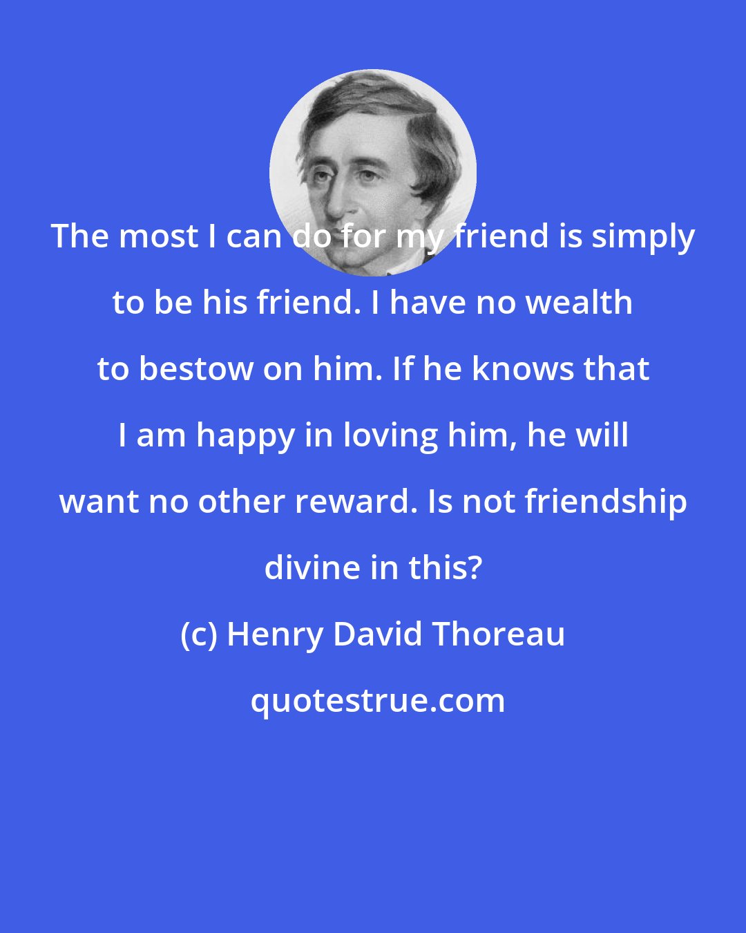 Henry David Thoreau: The most I can do for my friend is simply to be his friend. I have no wealth to bestow on him. If he knows that I am happy in loving him, he will want no other reward. Is not friendship divine in this?