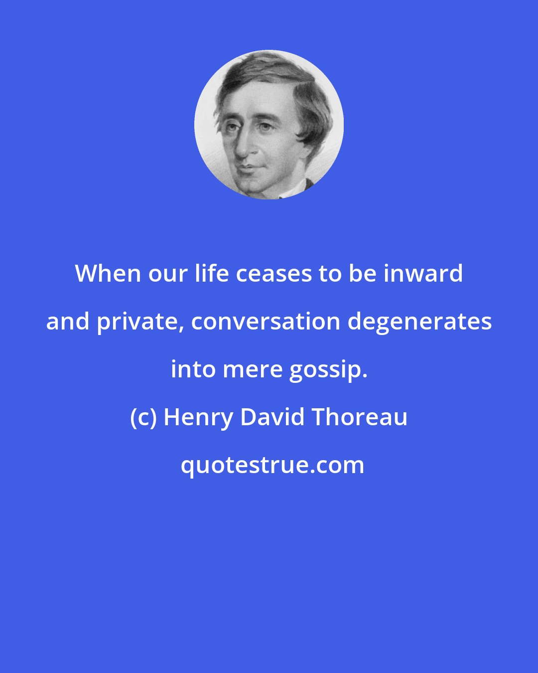 Henry David Thoreau: When our life ceases to be inward and private, conversation degenerates into mere gossip.