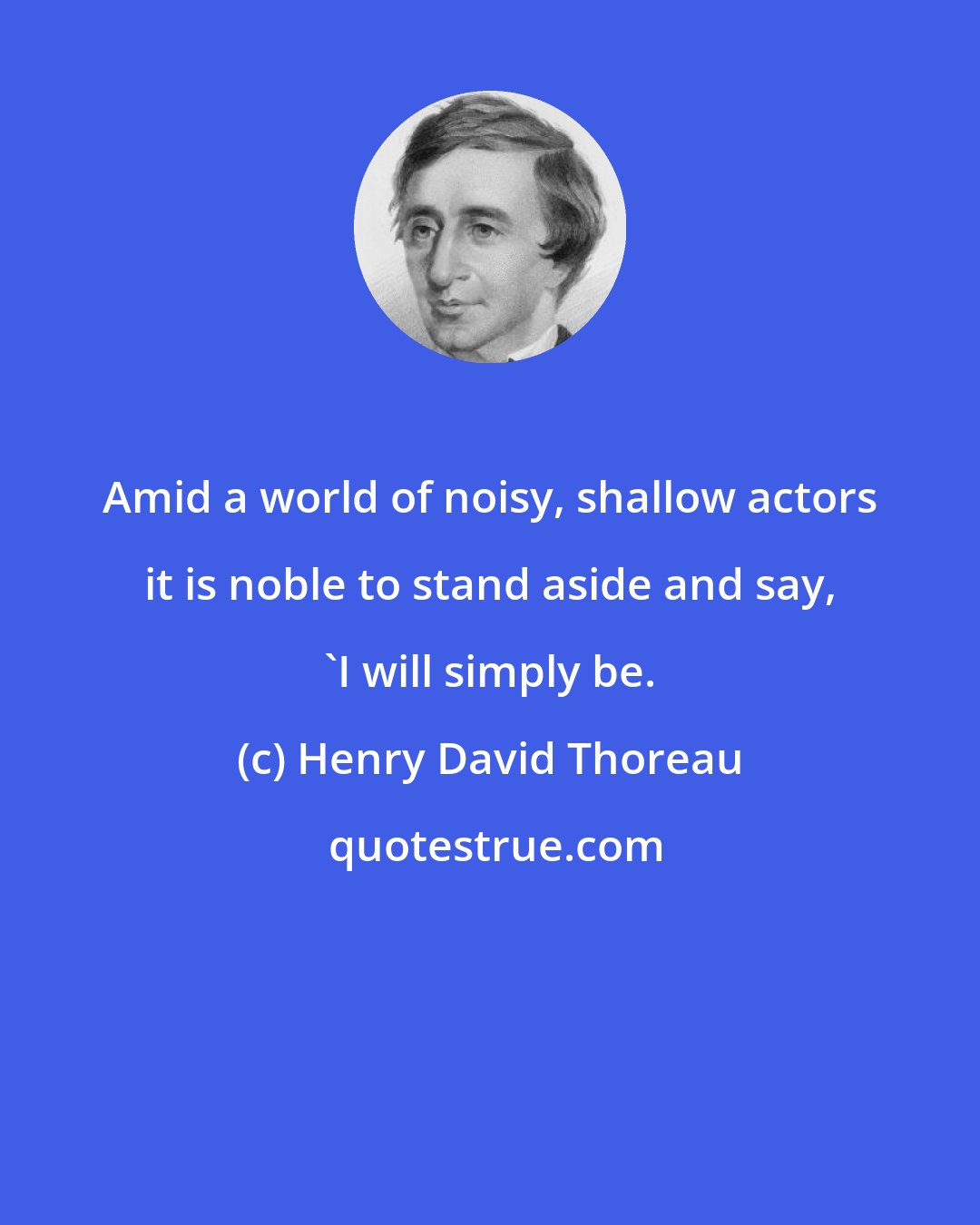 Henry David Thoreau: Amid a world of noisy, shallow actors it is noble to stand aside and say, 'I will simply be.