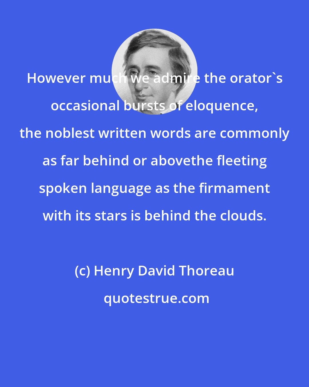 Henry David Thoreau: However much we admire the orator's occasional bursts of eloquence, the noblest written words are commonly as far behind or abovethe fleeting spoken language as the firmament with its stars is behind the clouds.