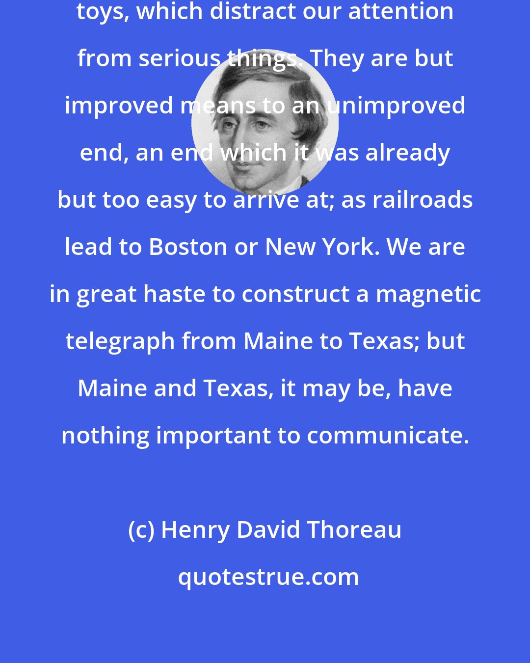 Henry David Thoreau: Our inventions are wont to be pretty toys, which distract our attention from serious things. They are but improved means to an unimproved end, an end which it was already but too easy to arrive at; as railroads lead to Boston or New York. We are in great haste to construct a magnetic telegraph from Maine to Texas; but Maine and Texas, it may be, have nothing important to communicate.