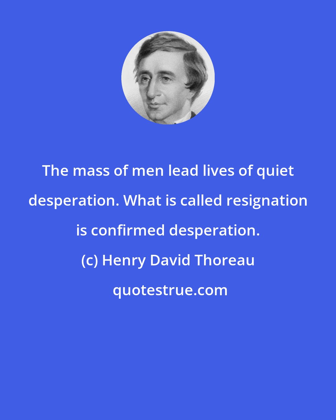 Henry David Thoreau: The mass of men lead lives of quiet desperation. What is called resignation is confirmed desperation.