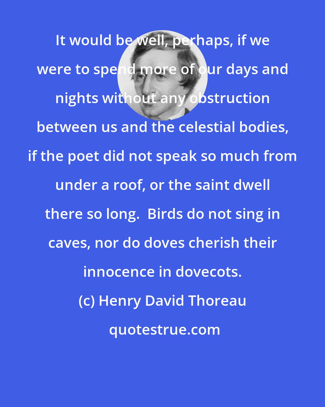 Henry David Thoreau: It would be well, perhaps, if we were to spend more of our days and nights without any obstruction between us and the celestial bodies, if the poet did not speak so much from under a roof, or the saint dwell there so long.  Birds do not sing in caves, nor do doves cherish their innocence in dovecots.