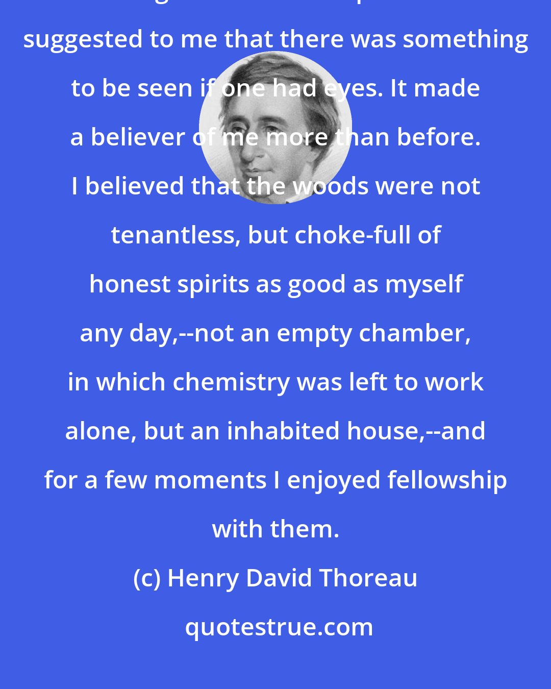 Henry David Thoreau: Science with its retorts would have put me to sleep; it was the opportunity to be ignorant that I improved. It suggested to me that there was something to be seen if one had eyes. It made a believer of me more than before. I believed that the woods were not tenantless, but choke-full of honest spirits as good as myself any day,--not an empty chamber, in which chemistry was left to work alone, but an inhabited house,--and for a few moments I enjoyed fellowship with them.