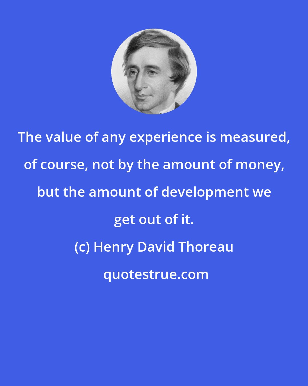 Henry David Thoreau: The value of any experience is measured, of course, not by the amount of money, but the amount of development we get out of it.