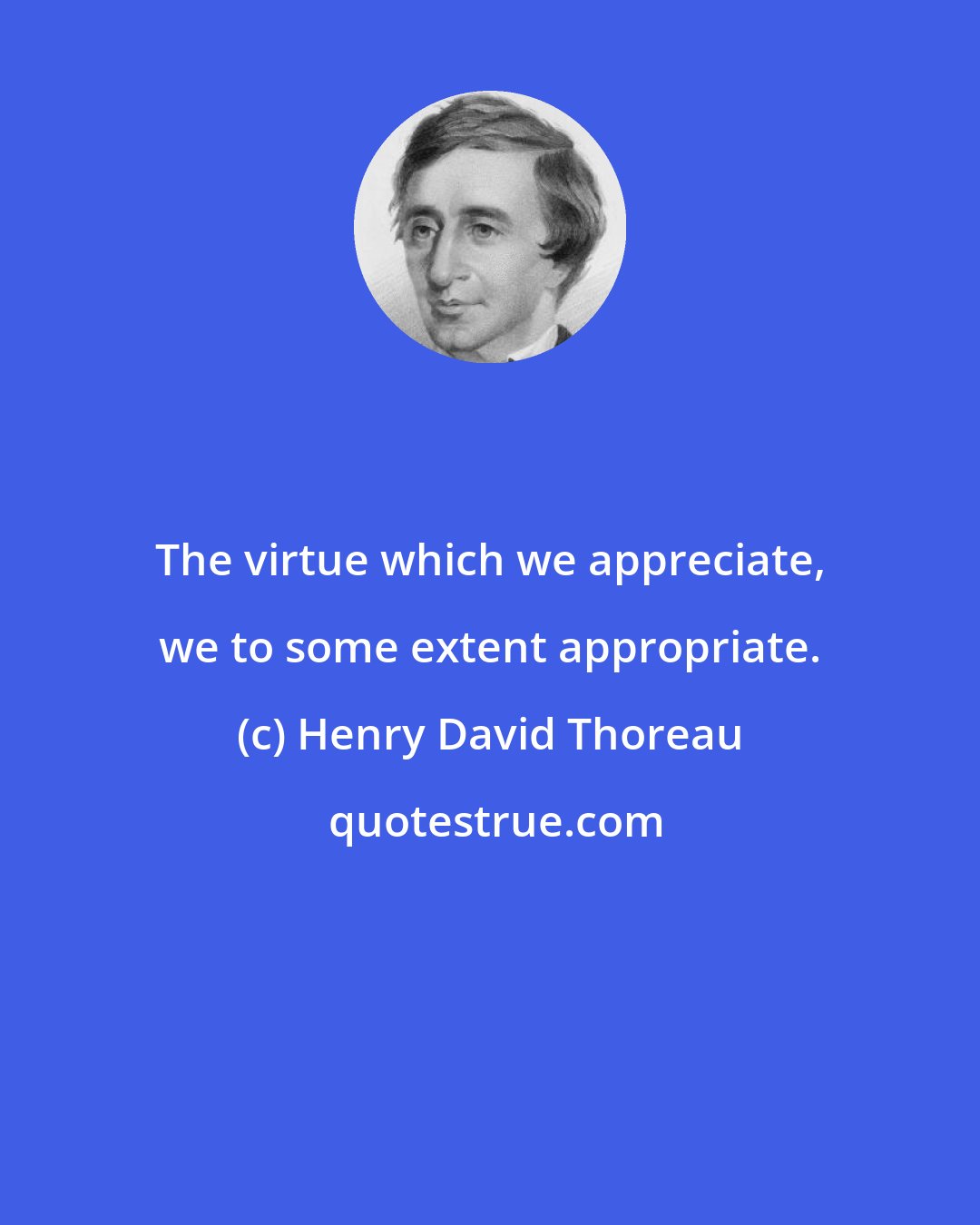 Henry David Thoreau: The virtue which we appreciate, we to some extent appropriate.