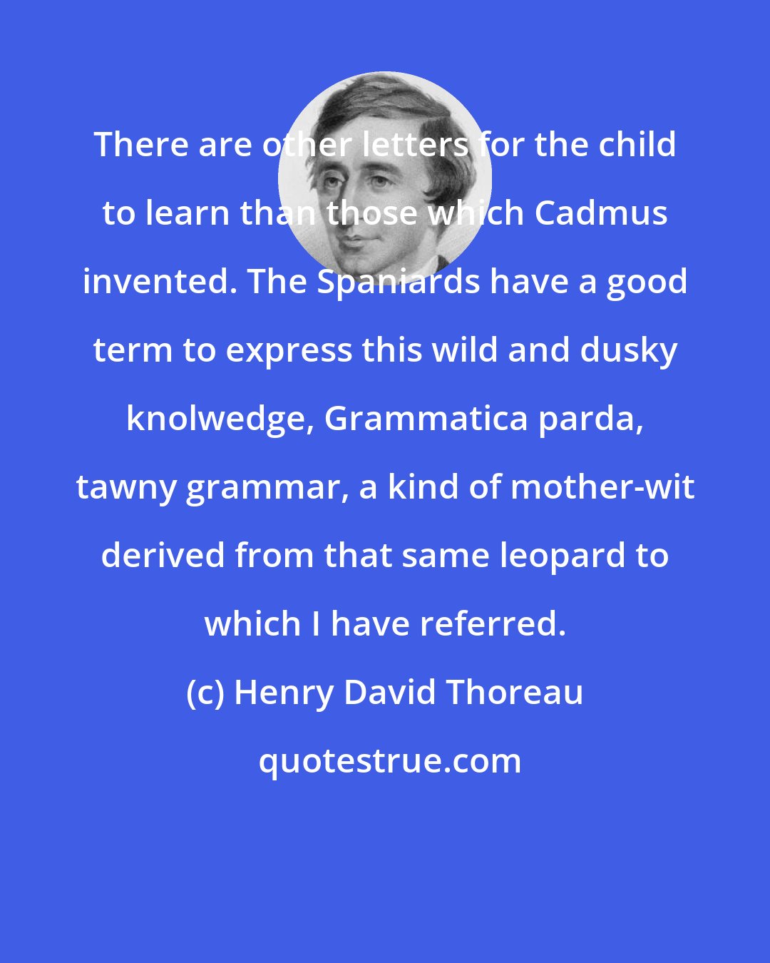 Henry David Thoreau: There are other letters for the child to learn than those which Cadmus invented. The Spaniards have a good term to express this wild and dusky knolwedge, Grammatica parda, tawny grammar, a kind of mother-wit derived from that same leopard to which I have referred.