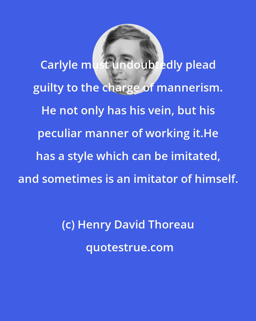 Henry David Thoreau: Carlyle must undoubtedly plead guilty to the charge of mannerism. He not only has his vein, but his peculiar manner of working it.He has a style which can be imitated, and sometimes is an imitator of himself.