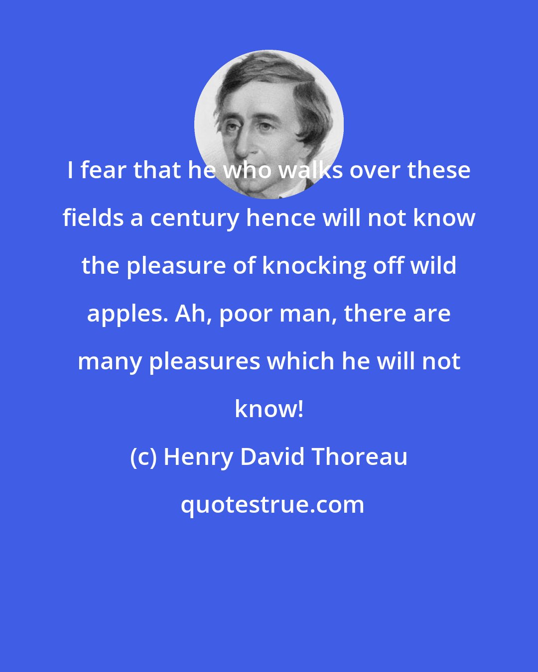 Henry David Thoreau: I fear that he who walks over these fields a century hence will not know the pleasure of knocking off wild apples. Ah, poor man, there are many pleasures which he will not know!