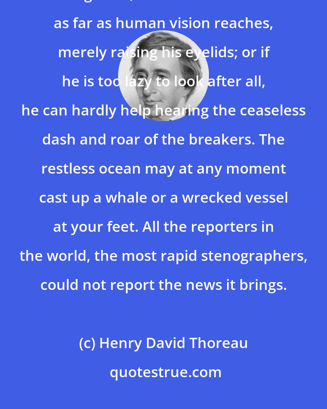 Henry David Thoreau: In clear weather the laziest may look across the Bay as far as Plymouth at a glance, or over the Atlantic as far as human vision reaches, merely raising his eyelids; or if he is too lazy to look after all, he can hardly help hearing the ceaseless dash and roar of the breakers. The restless ocean may at any moment cast up a whale or a wrecked vessel at your feet. All the reporters in the world, the most rapid stenographers, could not report the news it brings.