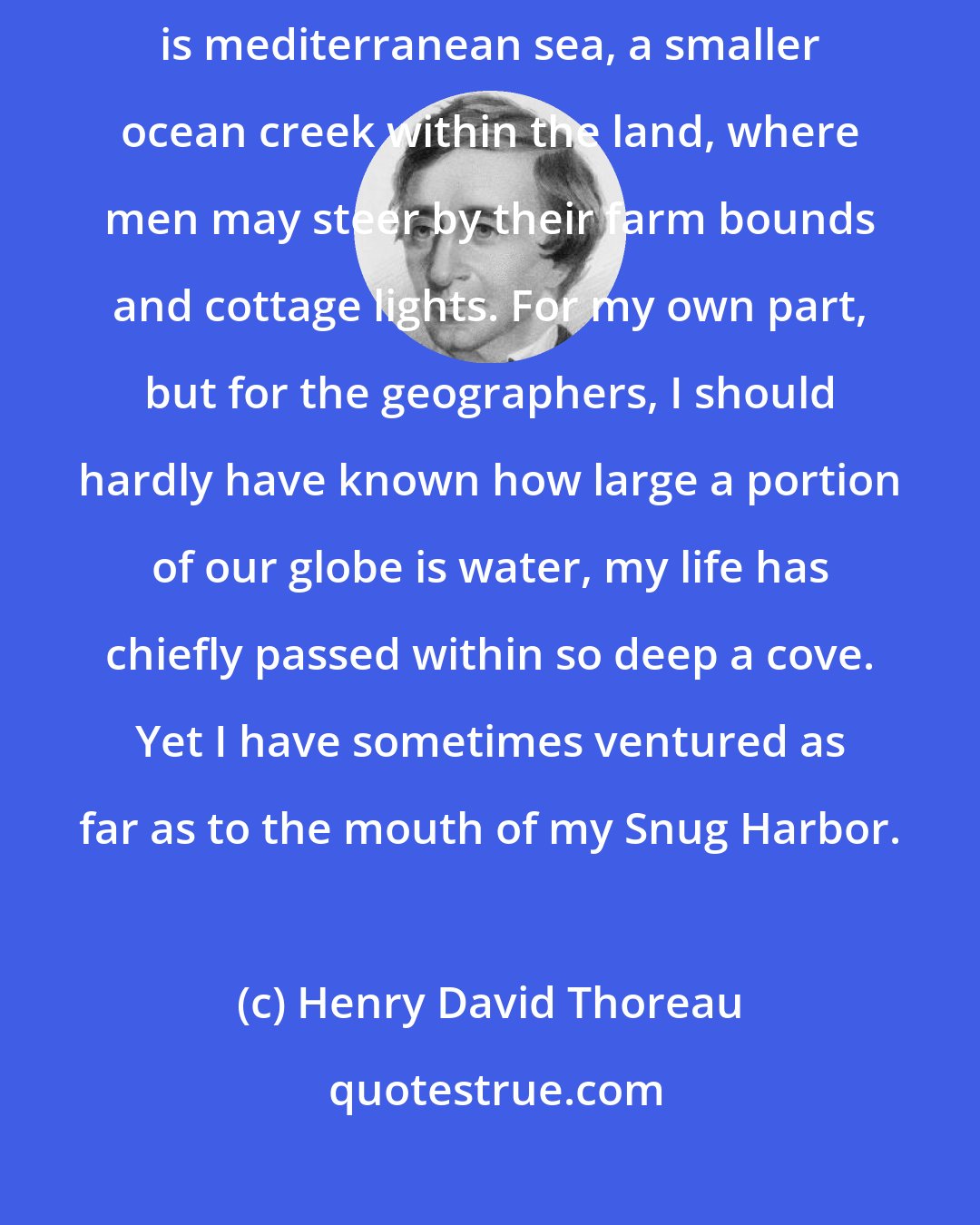 Henry David Thoreau: It might be seen by what tenure men held the earth. The smallest stream is mediterranean sea, a smaller ocean creek within the land, where men may steer by their farm bounds and cottage lights. For my own part, but for the geographers, I should hardly have known how large a portion of our globe is water, my life has chiefly passed within so deep a cove. Yet I have sometimes ventured as far as to the mouth of my Snug Harbor.