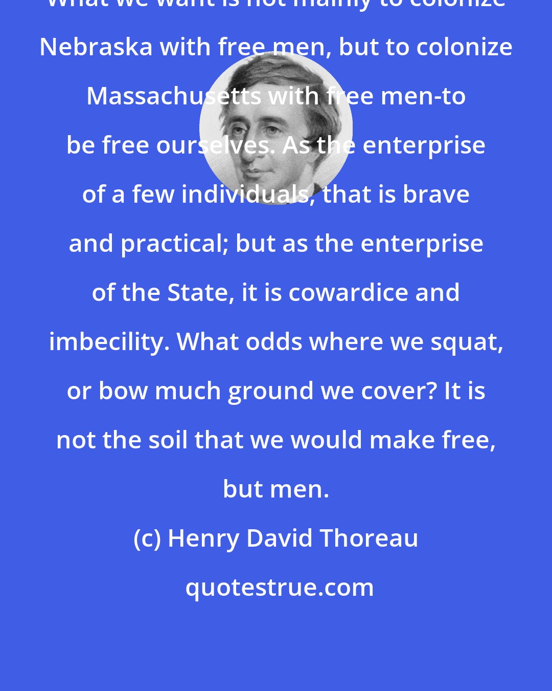 Henry David Thoreau: What we want is not mainly to colonize Nebraska with free men, but to colonize Massachusetts with free men-to be free ourselves. As the enterprise of a few individuals, that is brave and practical; but as the enterprise of the State, it is cowardice and imbecility. What odds where we squat, or bow much ground we cover? It is not the soil that we would make free, but men.