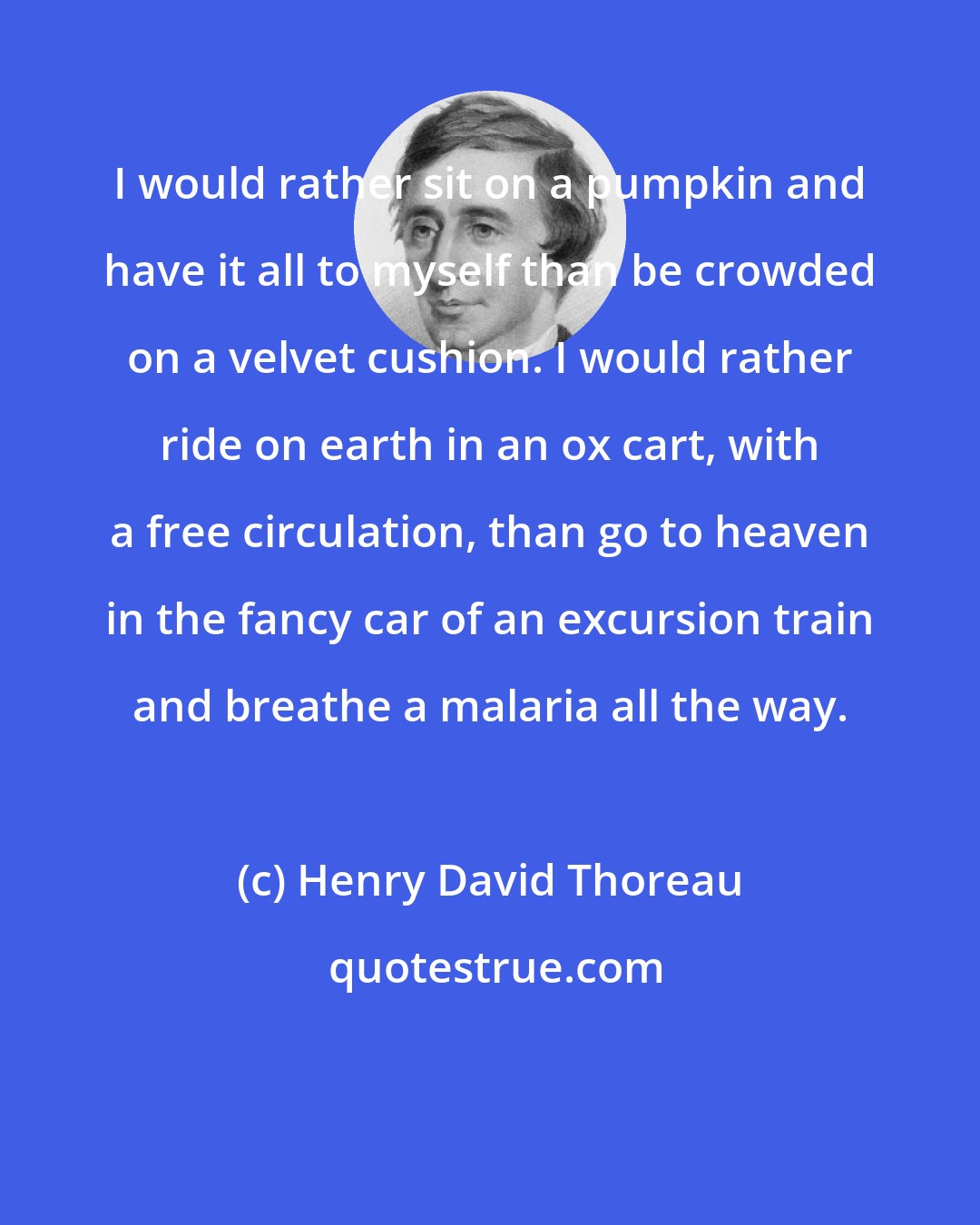 Henry David Thoreau: I would rather sit on a pumpkin and have it all to myself than be crowded on a velvet cushion. I would rather ride on earth in an ox cart, with a free circulation, than go to heaven in the fancy car of an excursion train and breathe a malaria all the way.