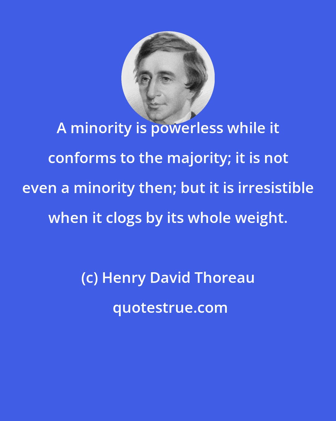 Henry David Thoreau: A minority is powerless while it conforms to the majority; it is not even a minority then; but it is irresistible when it clogs by its whole weight.