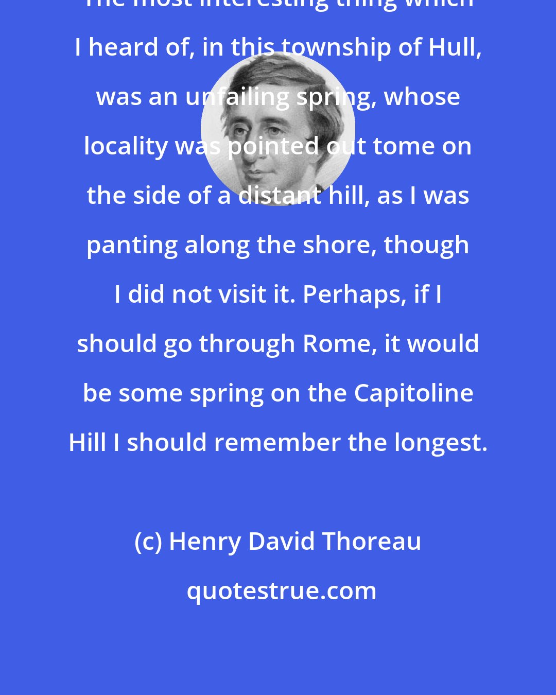 Henry David Thoreau: The most interesting thing which I heard of, in this township of Hull, was an unfailing spring, whose locality was pointed out tome on the side of a distant hill, as I was panting along the shore, though I did not visit it. Perhaps, if I should go through Rome, it would be some spring on the Capitoline Hill I should remember the longest.