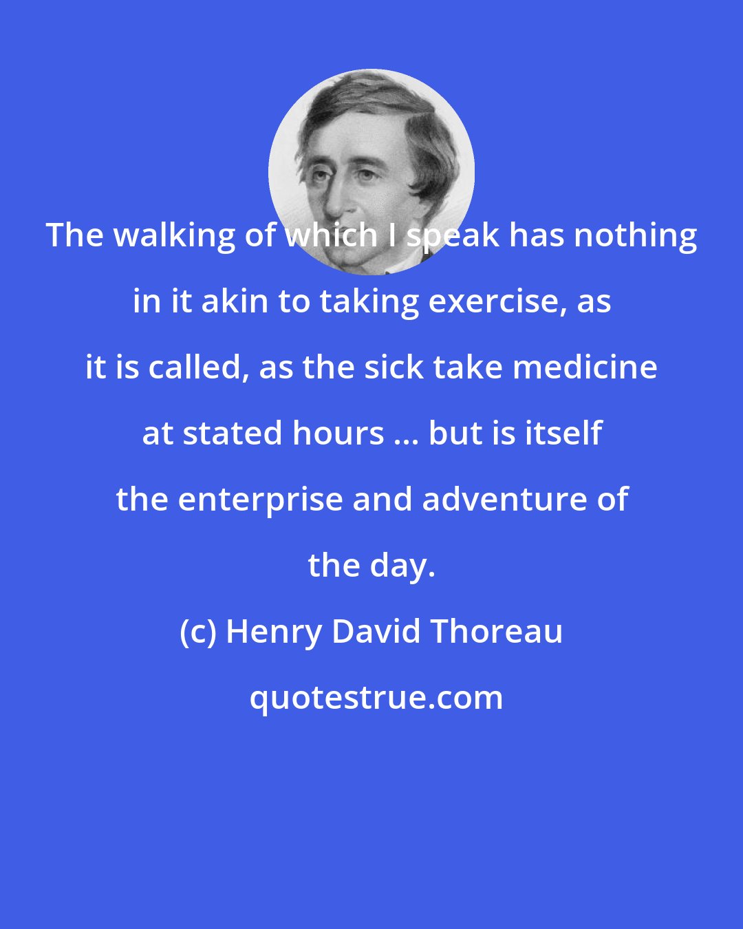 Henry David Thoreau: The walking of which I speak has nothing in it akin to taking exercise, as it is called, as the sick take medicine at stated hours ... but is itself the enterprise and adventure of the day.
