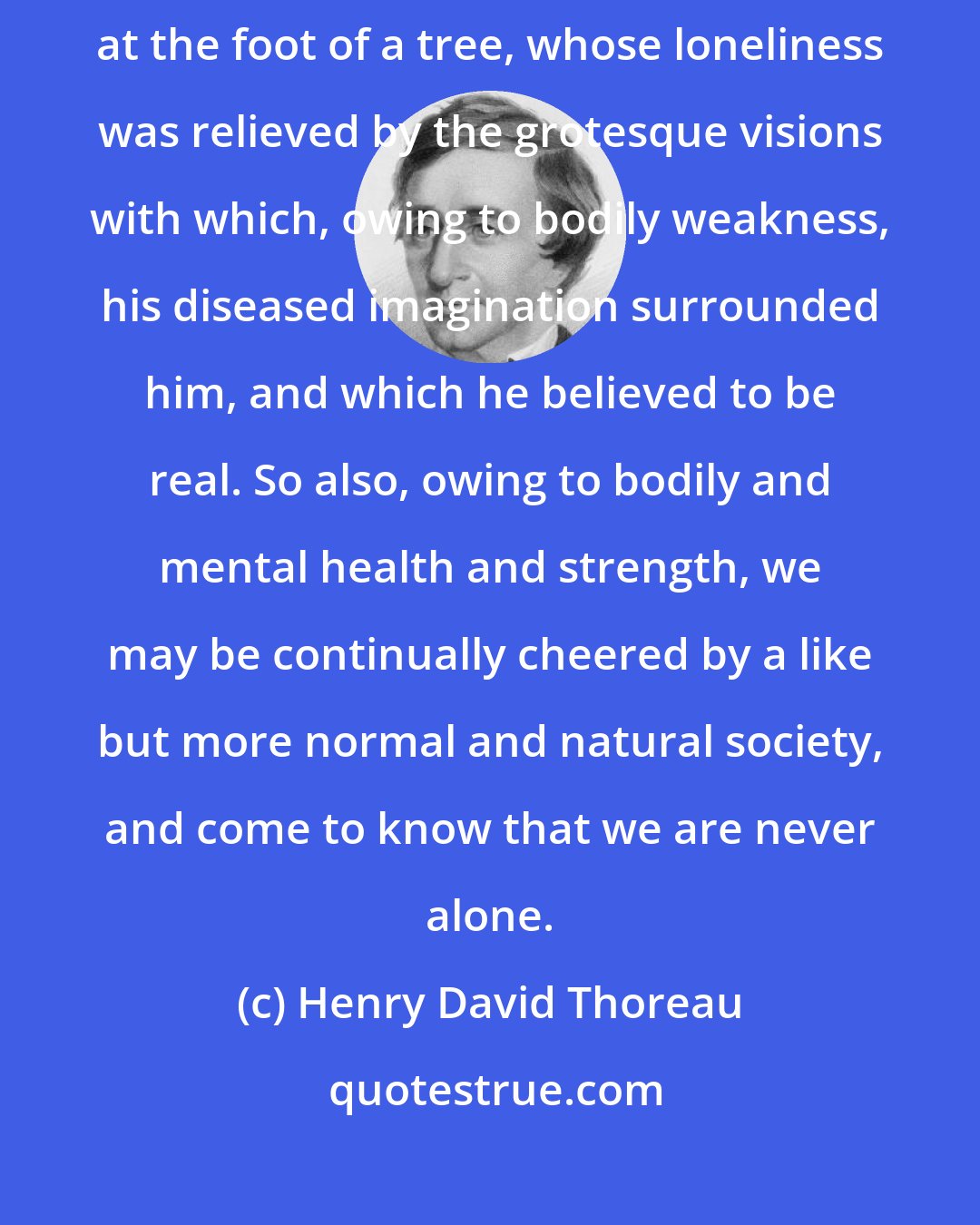 Henry David Thoreau: I have heard of a man lost in the woods and dying of famine and exhaustion at the foot of a tree, whose loneliness was relieved by the grotesque visions with which, owing to bodily weakness, his diseased imagination surrounded him, and which he believed to be real. So also, owing to bodily and mental health and strength, we may be continually cheered by a like but more normal and natural society, and come to know that we are never alone.
