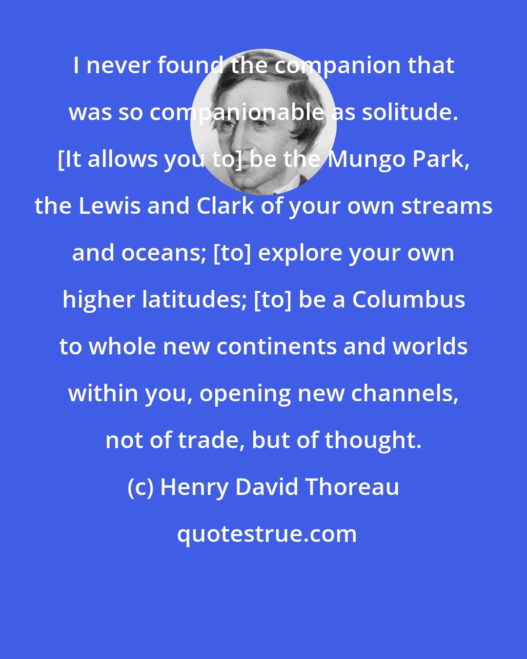 Henry David Thoreau: I never found the companion that was so companionable as solitude. [It allows you to] be the Mungo Park, the Lewis and Clark of your own streams and oceans; [to] explore your own higher latitudes; [to] be a Columbus to whole new continents and worlds within you, opening new channels, not of trade, but of thought.