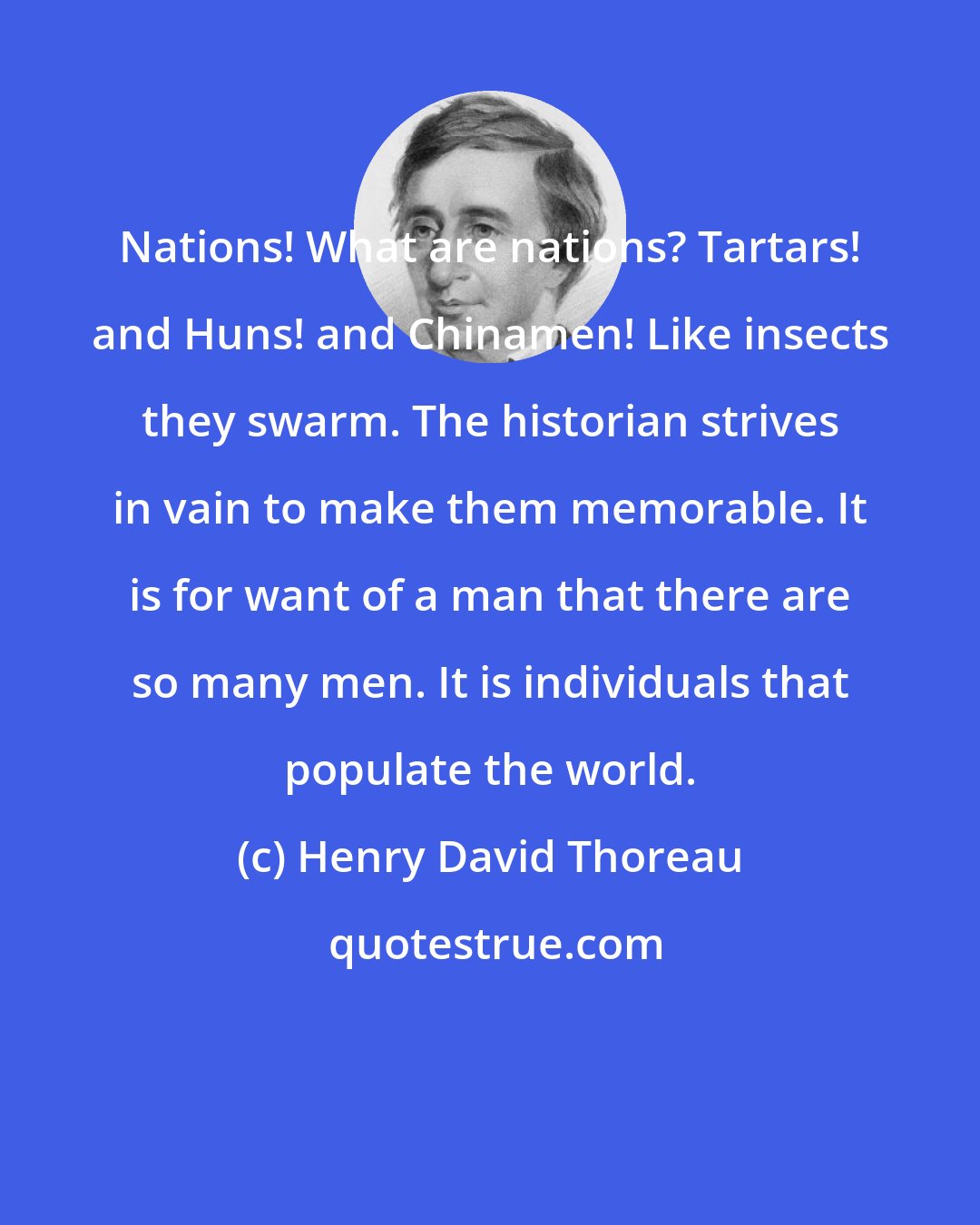Henry David Thoreau: Nations! What are nations? Tartars! and Huns! and Chinamen! Like insects they swarm. The historian strives in vain to make them memorable. It is for want of a man that there are so many men. It is individuals that populate the world.